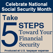 Celebrate National Social Security Month. Take 5 steps toward your financial security. Start Now. Produced at U.S. Taxpayer Expense.